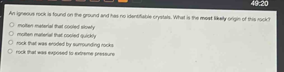 an igneous rock is found on the ground and has no identifiable crystals. what is the most likely origin of this rock? molten material that cooled slowly molten material that cooled quickly rock that was eroded by surrounding rocks rock that was exposed to extreme pressure