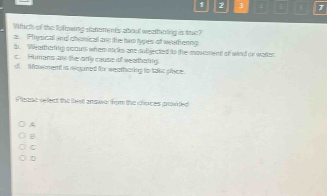 which of the following statements about weathering is true? a. physical and chemical are the two types of weathering. b. weathering occurs when rocks are subjected to the movement of wind or water. c. humans are the only cause of weathering. d. movement is required for weathering to take place. please select the best answer from the choices provided o a o b o c o d