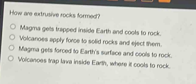 how are extrusive rocks formed?\nmagma gets trapped inside earth and cools to rock.\nvolcanoes apply force to solid rocks and eject them.\nmagma gets forced to earth’s surface and cools to rock.\nvolcanoes trap lava inside earth, where it cools to rock.