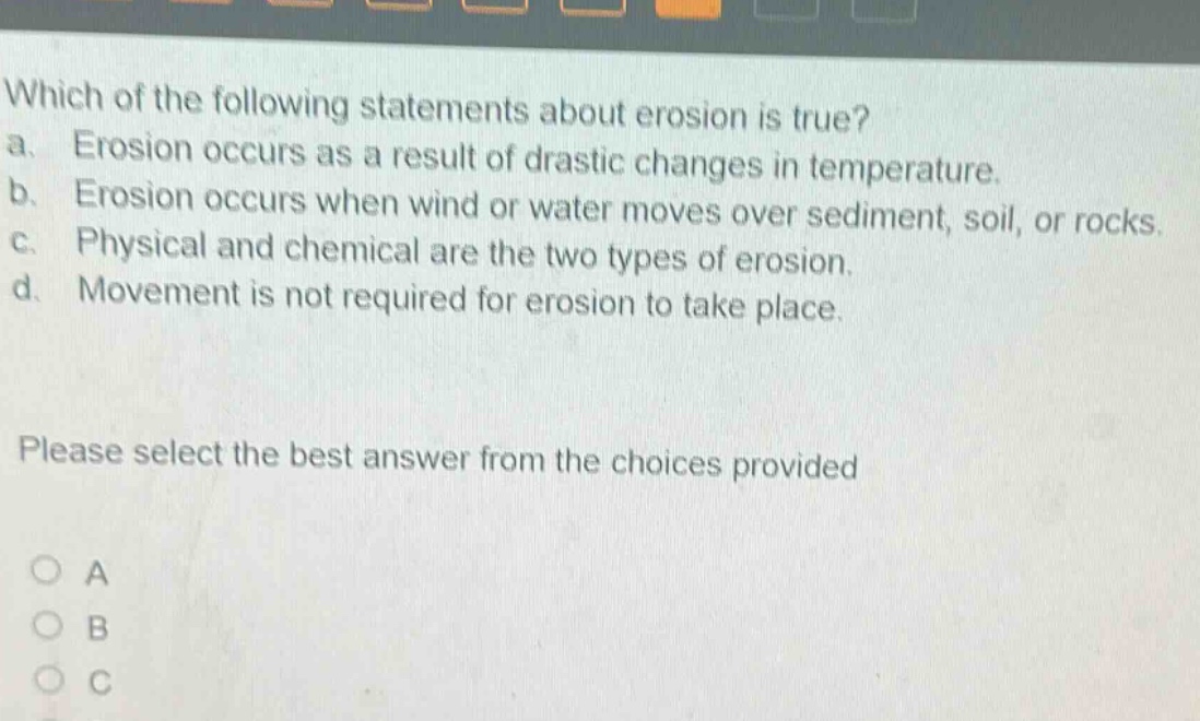 which of the following statements about erosion is true? a. erosion occurs as a result of drastic changes in temperature. b. erosion occurs when wind or water moves over sediment, soil, or rocks. c. physical and chemical are the two types of erosion. d. movement is not required for erosion to take place. please select the best answer from the choices provided