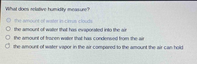 what does relative humidity measure?\n the amount of water in cirrus clouds\n the amount of water that has evaporated into the air\n the amount of frozen water that has condensed from the air\n the amount of water vapor in the air compared to the amount the air can hold