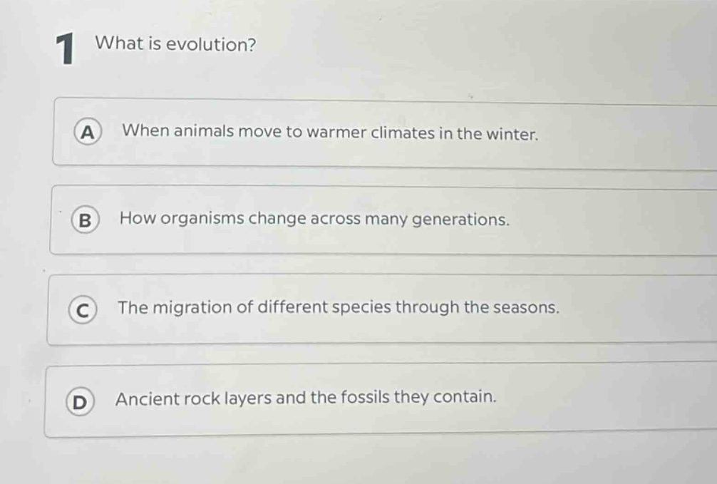 1 what is evolution?\na when animals move to warmer climates in the winter.\nb how organisms change across many generations.\nc the migration of different species through the seasons.\nd ancient rock layers and the fossils they contain.