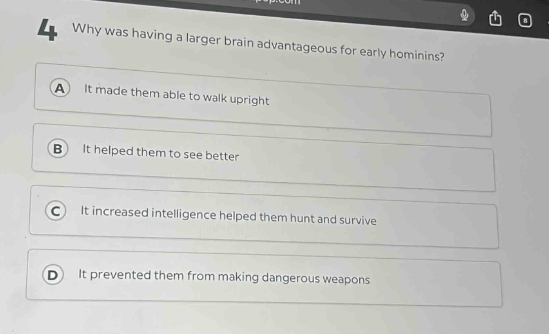 4 why was having a larger brain advantageous for early hominins?\na it made them able to walk upright\nb it helped them to see better\nc it increased intelligence helped them hunt and survive\nd it prevented them from making dangerous weapons