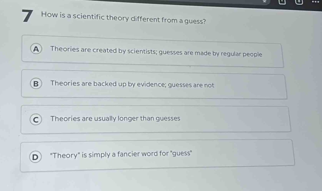 7 how is a scientific theory different from a guess?\na theories are created by scientists; guesses are made by regular people\nb theories are backed up by evidence; guesses are not\nc theories are usually longer than guesses\nd \theory\ is simply a fancier word for \guess\