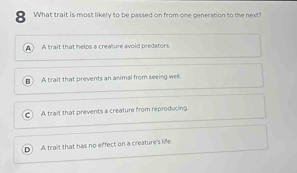 8 what trait is most likely to be passed on from one generation to the next?\na a trait that helps a creature avoid predators.\nb a trait that prevents an animal from seeing well.\nc a trait that prevents a creature from reproducing.\nd a trait that has no effect on a creatures life.