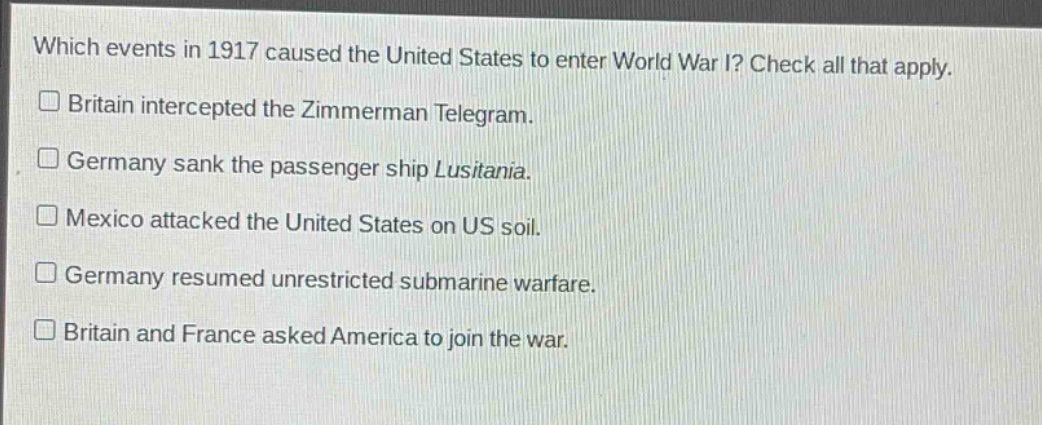 which events in 1917 caused the united states to enter world war i? check all that apply.\n□ britain intercepted the zimmerman telegram.\n□ germany sank the passenger ship lusitania.\n□ mexico attacked the united states on us soil.\n□ germany resumed unrestricted submarine warfare.\n□ britain and france asked america to join the war.