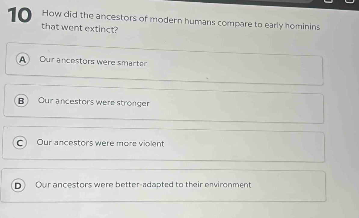 10 how did the ancestors of modern humans compare to early hominins that went extinct?\na our ancestors were smarter\nb our ancestors were stronger\nc our ancestors were more violent\nd our ancestors were better - adapted to their environment