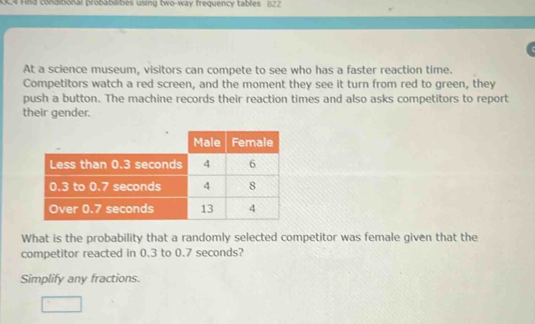 at a science museum, visitors can compete to see who has a faster reaction time. competitors watch a red screen, and the moment they see it turn from red to green, they push a button. the machine records their reaction times and also asks competitors to report their gender.\nmale female\nless than 0.3 seconds 4 6\n0.3 to 0.7 seconds 4 8\nover 0.7 seconds 13 4\nwhat is the probability that a randomly selected competitor was female given that the competitor reacted in 0.3 to 0.7 seconds?\nsimplify any fractions.