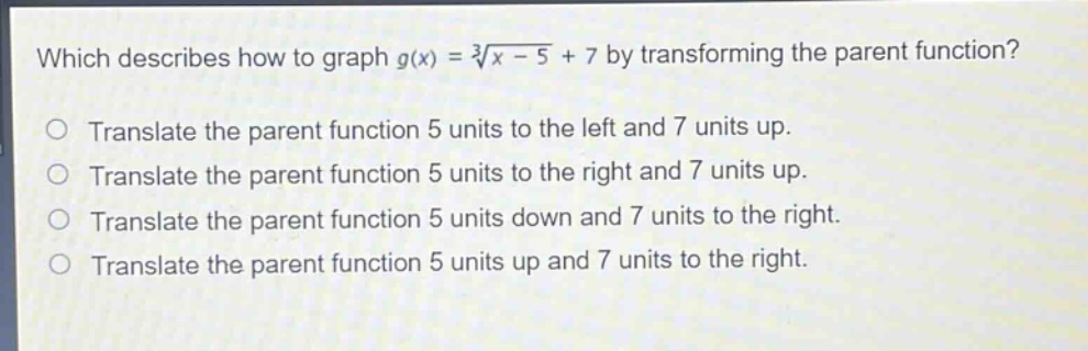 which describes how to graph $g(x)=sqrt3{x - 5}+7$ by transforming the parent function?\ntranslate the parent function 5 units to the left and 7 units up.\ntranslate the parent function 5 units to the right and 7 units up.\ntranslate the parent function 5 units down and 7 units to the right.\ntranslate the parent function 5 units up and 7 units to the right.