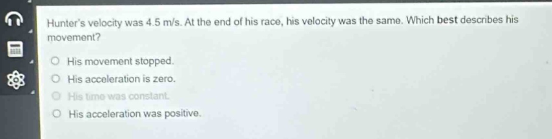hunters velocity was 4.5 m/s. at the end of his race, his velocity was the same. which best describes his movement?\nhis movement stopped.\nhis acceleration is zero.\nhis time was constant.\nhis acceleration was positive.