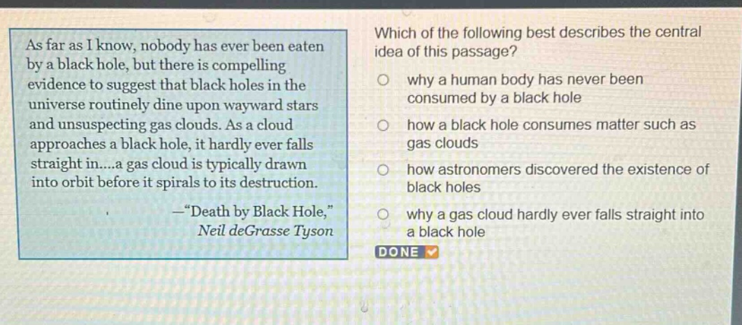 as far as i know, nobody has ever been eaten by a black hole, but there is compelling evidence to suggest that black holes in the universe routinely dine upon wayward stars and unsuspecting gas clouds. as a cloud approaches a black hole, it hardly ever falls straight in....a gas cloud is typically drawn into orbit before it spirals to its destruction. —“death by black hole,” neil degrasse tyson which of the following best describes the central idea of this passage? why a human body has never been consumed by a black hole how a black hole consumes matter such as gas clouds how astronomers discovered the existence of black holes why a gas cloud hardly ever falls straight into a black hole done