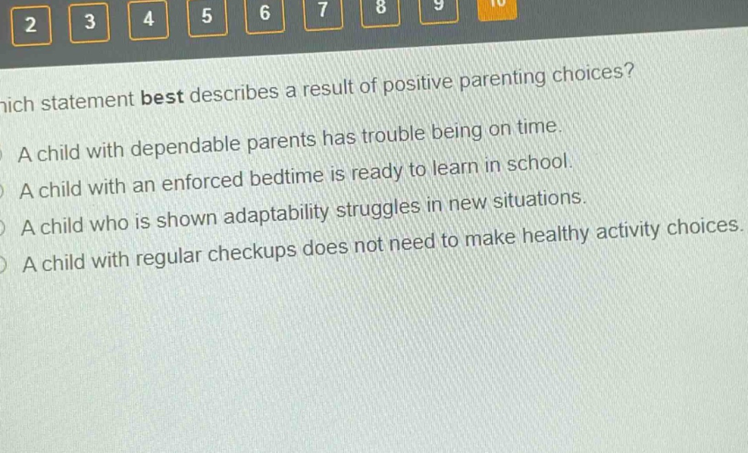 which statement best describes a result of positive parenting choices?\na child with dependable parents has trouble being on time.\na child with an enforced bedtime is ready to learn in school.\na child who is shown adaptability struggles in new situations.\na child with regular check - ups does not need to make healthy activity choices.