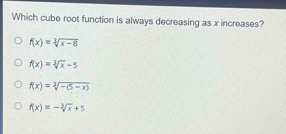 which cube root function is always decreasing as x increases?\n$f(x)=sqrt3{x - 8}$\n$f(x)=sqrt3{x}-5$\n$f(x)=sqrt3{-(5 - x)}$\n$f(x)=-sqrt3{x}+5$