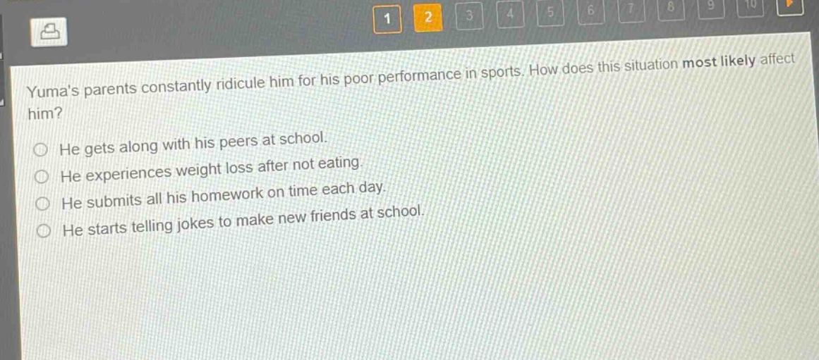 yumas parents constantly ridicule him for his poor performance in sports. how does this situation most likely affect him?\nhe gets along with his peers at school.\nhe experiences weight loss after not eating.\nhe submits all his homework on time each day.\nhe starts telling jokes to make new friends at school.