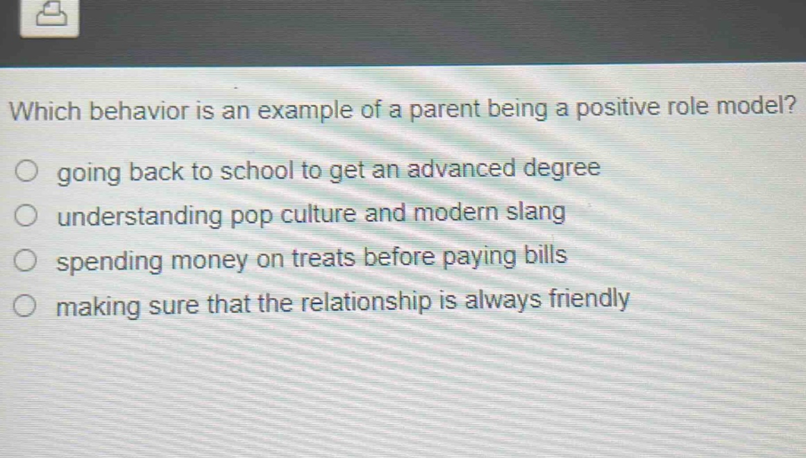 which behavior is an example of a parent being a positive role model?\n○ going back to school to get an advanced degree\n○ understanding pop culture and modern slang\n○ spending money on treats before paying bills\n○ making sure that the relationship is always friendly