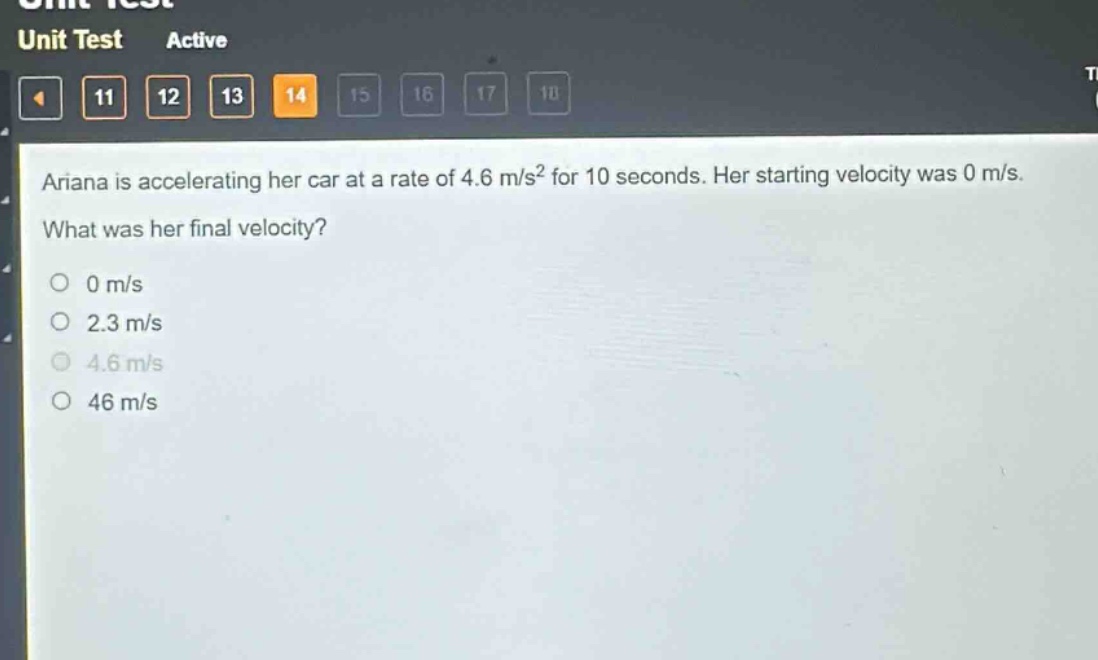 ariana is accelerating her car at a rate of 4.6 m/s² for 10 seconds. her starting velocity was 0 m/s. what was her final velocity?\n0 m/s\n2.3 m/s\n4.6 m/s\n46 m/s