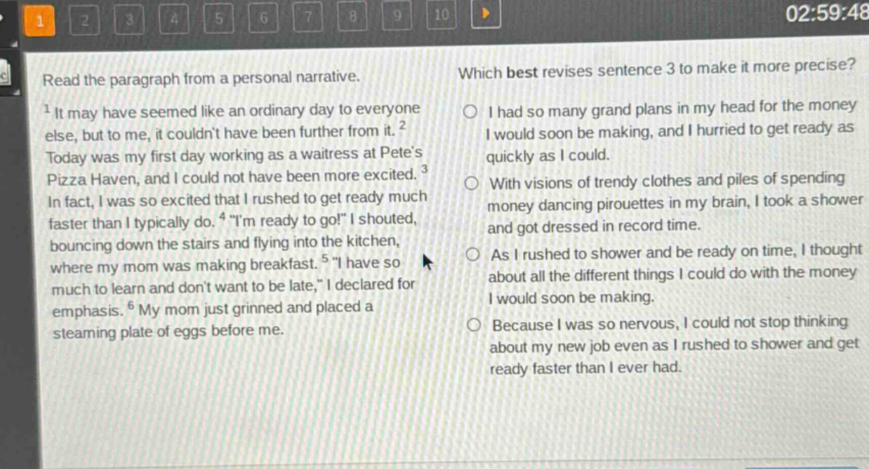read the paragraph from a personal narrative.\n1 it may have seemed like an ordinary day to everyone else, but to me, it couldnt have been further from it. 2 today was my first day working as a waitress at petes pizza haven, and i could not have been more excited. 3 in fact, i was so excited that i rushed to get ready much faster than i typically do. 4 \im ready to go!\ i shouted, bouncing down the stairs and flying into the kitchen, where my mom was making breakfast. 5 \i have so much to learn and dont want to be late,\ i declared for emphasis. 6 my mom just grinned and placed a steaming plate of eggs before me.\nwhich best revises sentence 3 to make it more precise?\ni had so many grand plans in my head for the money i would soon be making, and i hurried to get ready as quickly as i could.\nwith visions of trendy clothes and piles of spending money dancing pirouettes in my brain, i took a shower and got dressed in record time.\nas i rushed to shower and be ready on time, i thought about all the different things i could do with the money i would soon be making.\nbecause i was so nervous, i could not stop thinking about my new job even as i rushed to shower and get ready faster than i ever had.