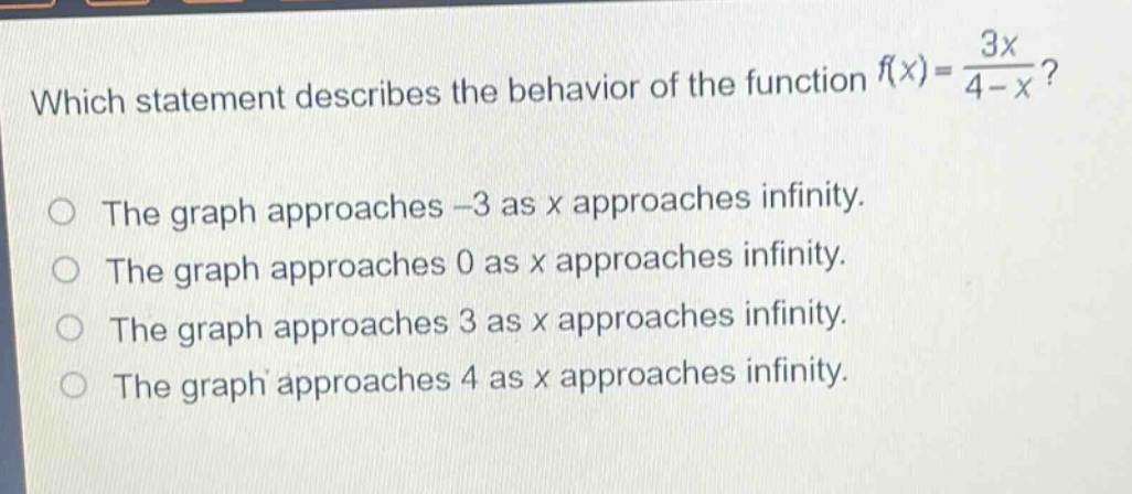 which statement describes the behavior of the function $f(x)=\frac{3x}{4 - x}$?\nthe graph approaches -3 as x approaches infinity.\nthe graph approaches 0 as x approaches infinity.\nthe graph approaches 3 as x approaches infinity.\nthe graph approaches 4 as x approaches infinity.