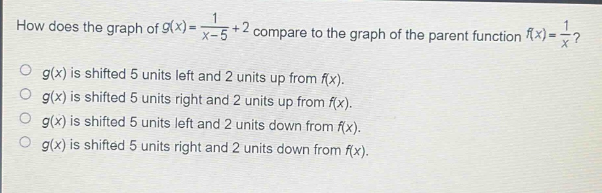 how does the graph of $g(x)=\frac{1}{x - 5}+2$ compare to the graph of the parent function $f(x)=\frac{1}{x}$?\n$g(x)$ is shifted 5 units left and 2 units up from $f(x)$.\n$g(x)$ is shifted 5 units right and 2 units up from $f(x)$.\n$g(x)$ is shifted 5 units left and 2 units down from $f(x)$.\n$g(x)$ is shifted 5 units right and 2 units down from $f(x)$.