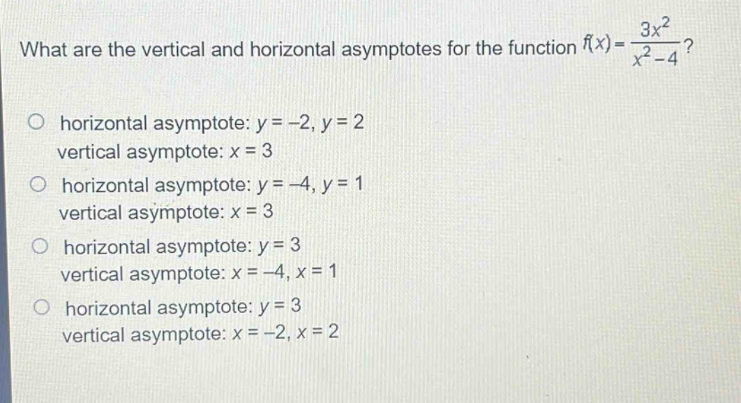 what are the vertical and horizontal asymptotes for the function $f(x)=\frac{3x^{2}}{x^{2}-4}$?\nhorizontal asymptote: $y = - 2,y = 2$\nvertical asymptote: $x = 3$\nhorizontal asymptote: $y=-4,y = 1$\nvertical asymptote: $x = 3$\nhorizontal asymptote: $y = 3$\nvertical asymptote: $x=-4,x = 1$\nhorizontal asymptote: $y = 3$\nvertical asymptote: $x=-2,x = 2$