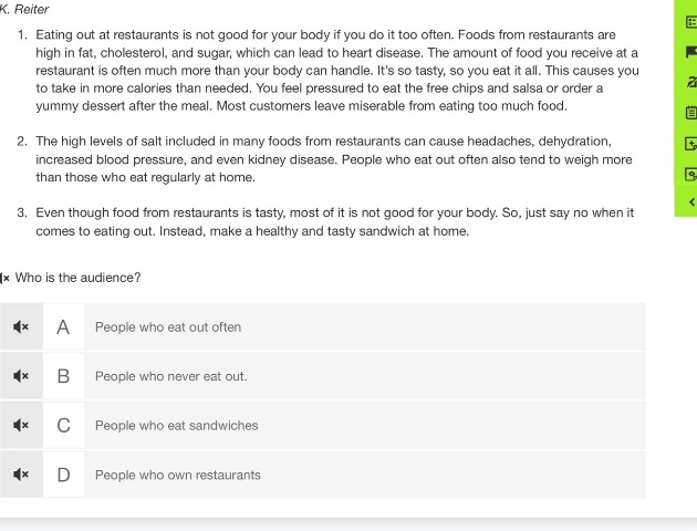1. eating out at restaurants is not good for your body if you do it too often. foods from restaurants are high in fat, cholesterol, and sugar, which can lead to heart disease. the amount of food you receive at a restaurant is often much more than your body can handle. its so tasty, so you eat it all. this causes you to take in more calories than needed. you feel pressured to eat the free chips and salsa or order a yummy dessert after the meal. most customers leave miserable from eating too much food.\n2. the high levels of salt included in many foods from restaurants can cause headaches, dehydration, increased blood pressure, and even kidney disease. people who eat out often also tend to weigh more than those who eat regularly at home.\n3. even though food from restaurants is tasty, most of it is not good for your body. so, just say no when it comes to eating out. instead, make a healthy and tasty sandwich at home.\nwho is the audience?\na people who eat out often\nb people who never eat out.\nc people who eat sandwiches\nd people who own restaurants