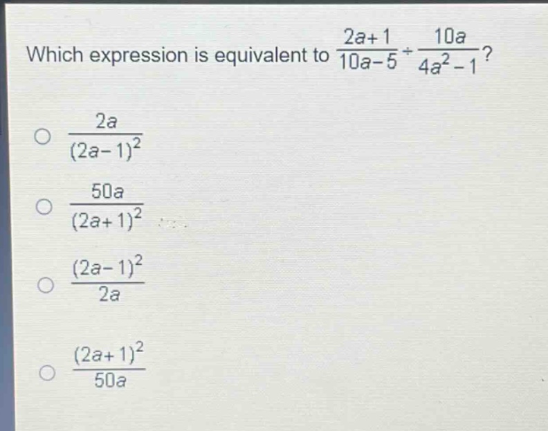 which expression is equivalent to $\frac{2a + 1}{10a - 5}div\frac{10a}{4a^{2}-1}$?\n$\frac{2a}{(2a - 1)^{2}}$\n$\frac{50a}{(2a + 1)^{2}}$\n$\frac{(2a - 1)^{2}}{2a}$\n$\frac{(2a + 1)^{2}}{50a}$