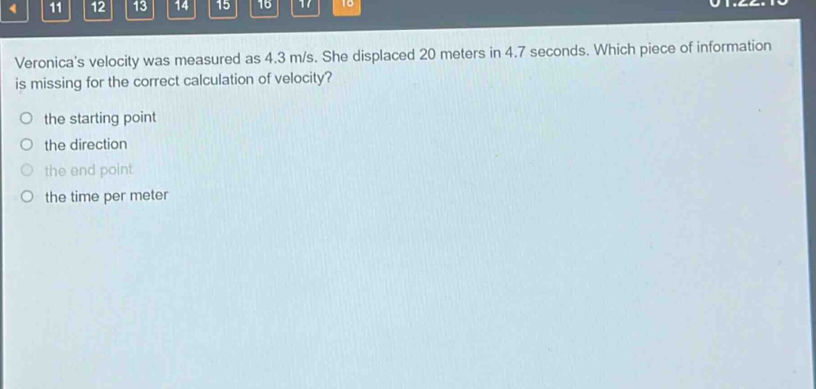 veronicas velocity was measured as 4.3 m/s. she displaced 20 meters in 4.7 seconds. which piece of information is missing for the correct calculation of velocity?\no the starting point\no the direction\no the end point\no the time per meter