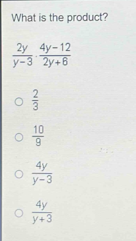 what is the product?\n$\frac{2y}{y - 3}cdot\frac{4y - 12}{2y + 6}$\n$\frac{2}{3}$\n$\frac{10}{9}$\n$\frac{4y}{y - 3}$\n$\frac{4y}{y + 3}$