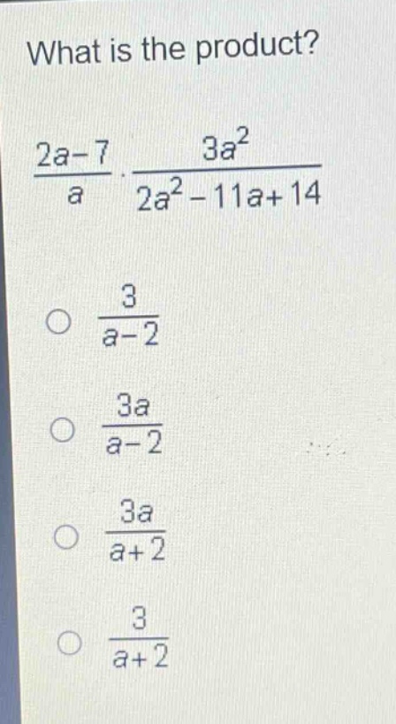 what is the product?\n$\frac{2a - 7}{a}cdot\frac{3a^{2}}{2a^{2}-11a + 14}$\n$\frac{3}{a - 2}$\n$\frac{3a}{a - 2}$\n$\frac{3a}{a + 2}$\n$\frac{3}{a + 2}$