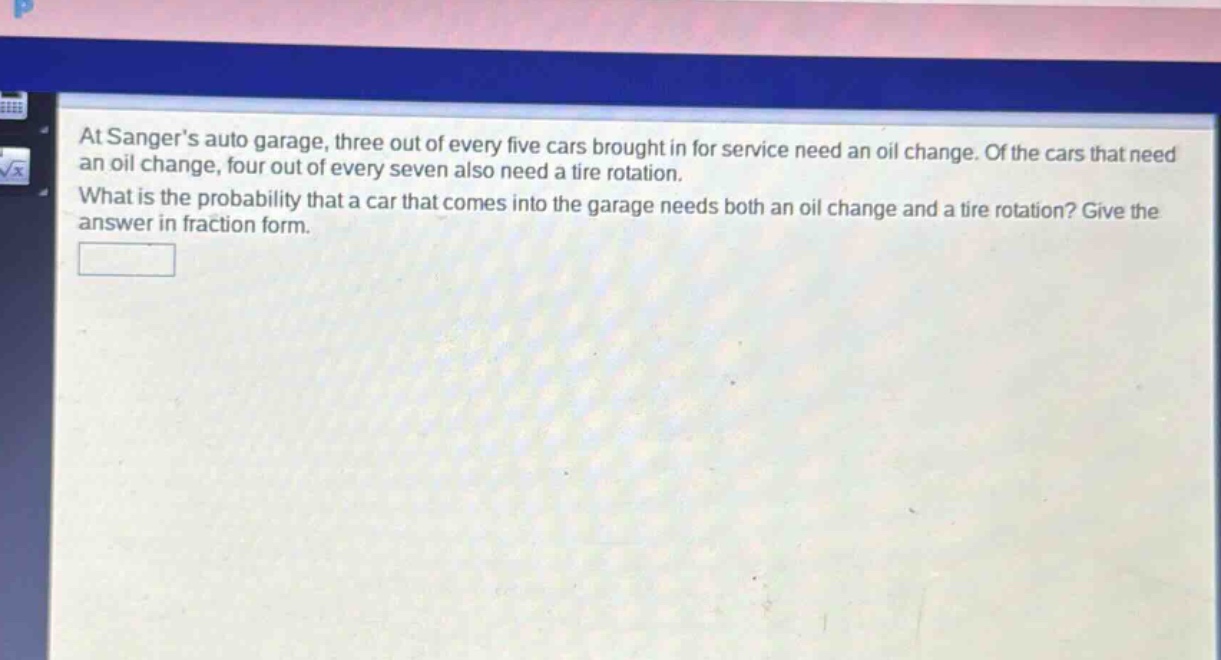 at sangers auto garage, three out of every five cars brought in for service need an oil change. of the cars that need an oil change, four out of every seven also need a tire rotation. what is the probability that a car that comes into the garage needs both an oil change and a tire rotation? give the answer in fraction form.