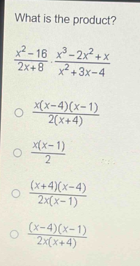 what is the product?\n$\frac{x^{2}-16}{2x + 8}cdot\frac{x^{3}-2x^{2}+x}{x^{2}+3x - 4}$\n$\frac{x(x - 4)(x - 1)}{2(x + 4)}$\n$\frac{x(x - 1)}{2}$\n$\frac{(x + 4)(x - 4)}{2x(x - 1)}$\n$\frac{(x - 4)(x - 1)}{2x(x + 4)}$