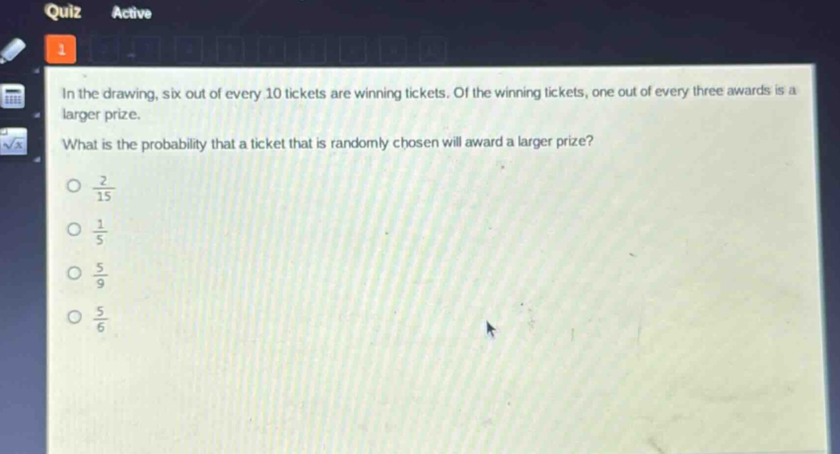 in the drawing, six out of every 10 tickets are winning tickets. of the winning tickets, one out of every three awards is a larger prize. what is the probability that a ticket that is randomly chosen will award a larger prize?\no $\frac{2}{15}$\no $\frac{1}{5}$\no $\frac{5}{9}$\no $\frac{5}{6}$