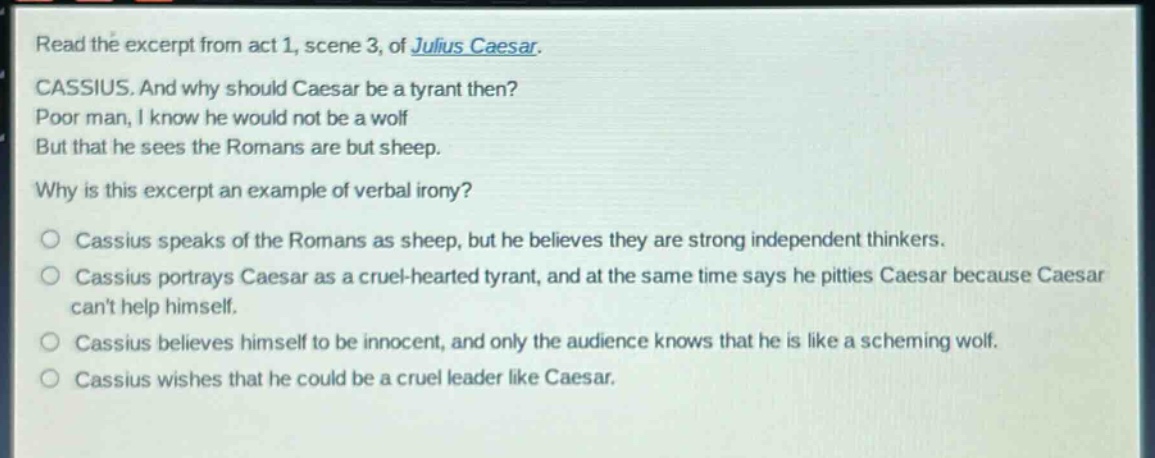 read the excerpt from act 1, scene 3, of julius caesar.\ncassius. and why should caesar be a tyrant then?\npoor man, i know he would not be a wolf\nbut that he sees the romans are but sheep.\nwhy is this excerpt an example of verbal irony?\no cassius speaks of the romans as sheep, but he believes they are strong independent thinkers.\no cassius portrays caesar as a cruel - hearted tyrant, and at the same time says he pities caesar because caesar cant help himself.\no cassius believes himself to be innocent, and only the audience knows that he is like a scheming wolf.\no cassius wishes that he could be a cruel leader like caesar.