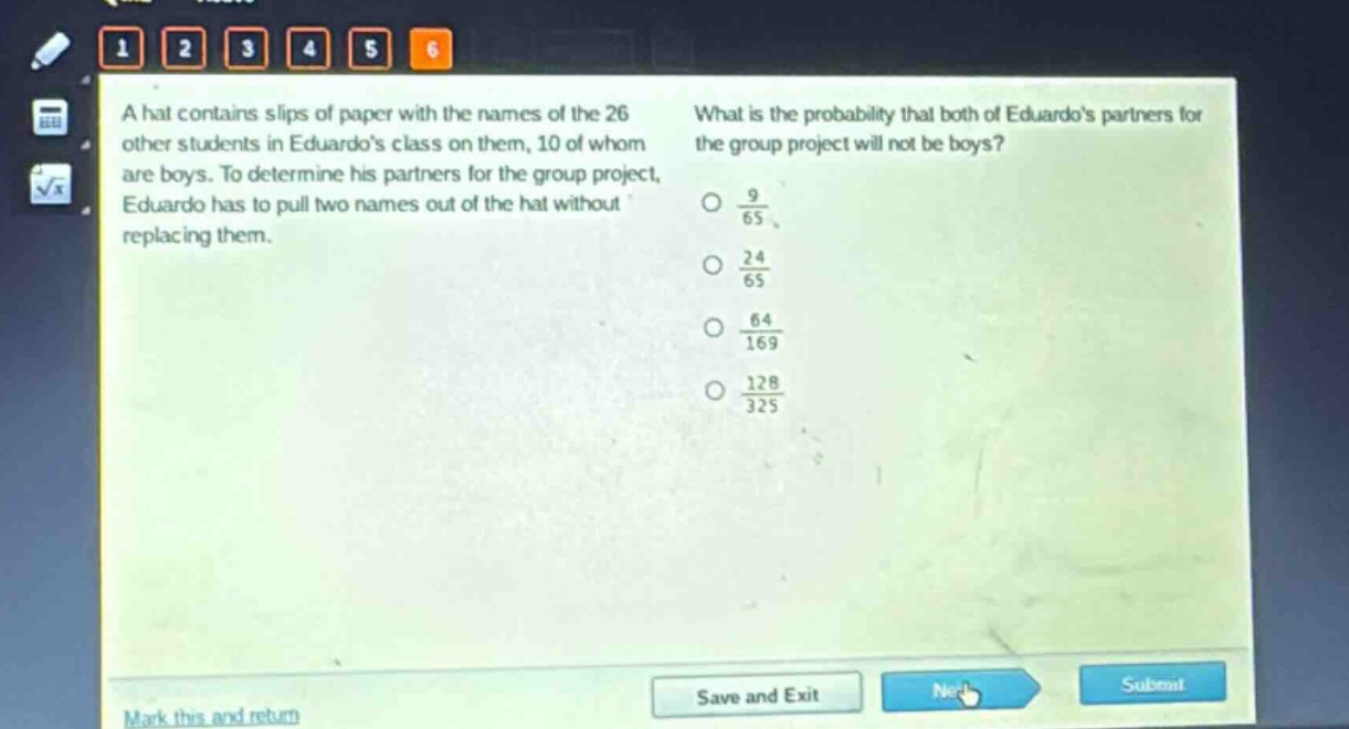 a hat contains slips of paper with the names of the 26 other students in eduardos class on them, 10 of whom are boys. to determine his partners for the group project, eduardo has to pull two names out of the hat without replacing them. what is the probability that both of eduardos partners for the group project will not be boys? $\frac{9}{65}$ $\frac{24}{65}$ $\frac{64}{169}$ $\frac{128}{325}$