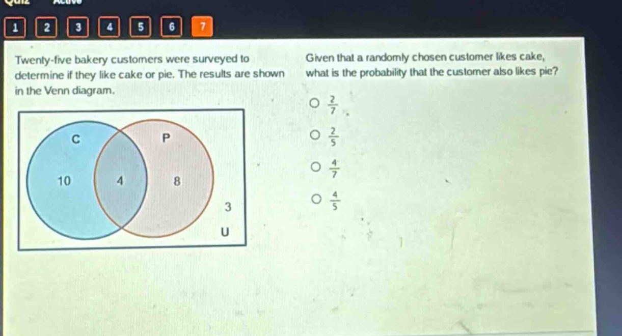 twenty - five bakery customers were surveyed to determine if they like cake or pie. the results are shown in the venn diagram. given that a randomly chosen customer likes cake, what is the probability that the customer also likes pie? o $\frac{2}{7}$ o $\frac{2}{5}$ o $\frac{4}{7}$ o $\frac{4}{5}$
