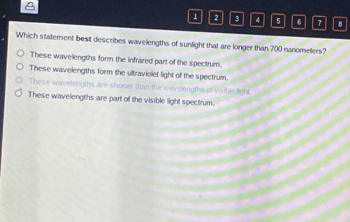 which statement best describes wavelengths of sunlight that are longer than 700 nanometers?\nthese wavelengths form the infrared part of the spectrum.\nthese wavelengths form the ultraviolet light of the spectrum.\nthese wavelengths are shorter than the wavelengths of visible light.\nthese wavelengths are part of the visible light spectrum.