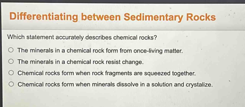 differentiating between sedimentary rocks\nwhich statement accurately describes chemical rocks?\nthe minerals in a chemical rock form from once - living matter.\nthe minerals in a chemical rock resist change.\nchemical rocks form when rock fragments are squeezed together.\nchemical rocks form when minerals dissolve in a solution and crystalize.