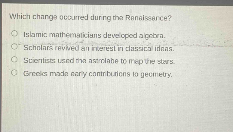 which change occurred during the renaissance?\no islamic mathematicians developed algebra.\no scholars revived an interest in classical ideas.\no scientists used the astrolabe to map the stars.\no greeks made early contributions to geometry.