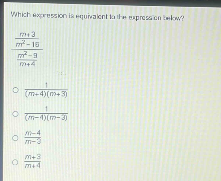 which expression is equivalent to the expression below?\n$\frac{\frac{m + 3}{m^{2}-16}}{\frac{m^{2}-9}{m + 4}}$\n$\frac{1}{(m + 4)(m + 3)}$\n$\frac{1}{(m - 4)(m - 3)}$\n$\frac{m - 4}{m - 3}$\n$\frac{m + 3}{m + 4}$