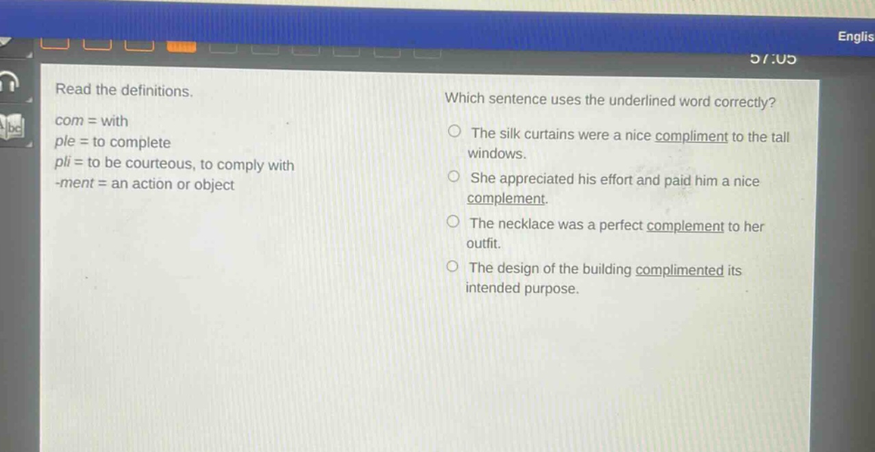 read the definitions.\ncom = with\nple = to complete\npli = to be courteous, to comply with\n - ment = an action or object\nwhich sentence uses the underlined word correctly?\nthe silk curtains were a nice compliment to the tall windows.\nshe appreciated his effort and paid him a nice complement.\nthe necklace was a perfect complement to her outfit.\nthe design of the building complimented its intended purpose.