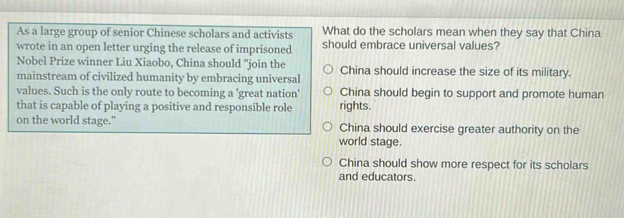 as a large group of senior chinese scholars and activists wrote in an open letter urging the release of imprisoned nobel prize winner liu xiaobo, china should \join the mainstream of civilized humanity by embracing universal values. such is the only route to becoming a great nation that is capable of playing a positive and responsible role on the world stage.\ what do the scholars mean when they say that china should embrace universal values? china should increase the size of its military. china should begin to support and promote human rights. china should exercise greater authority on the world stage. china should show more respect for its scholars and educators.