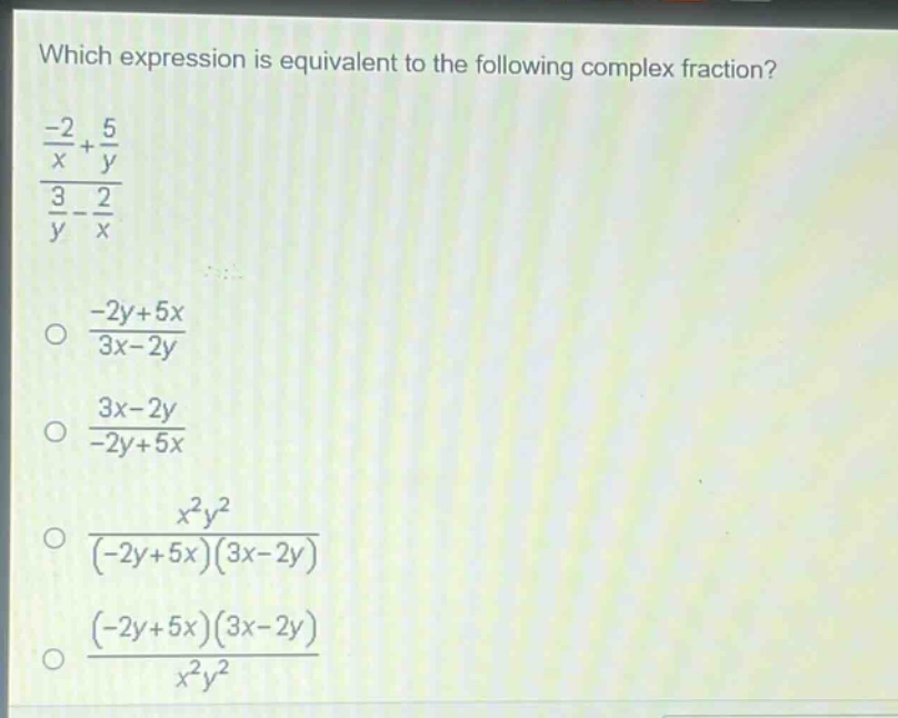 which expression is equivalent to the following complex fraction?\n$\frac{\frac{-2}{x}+\frac{5}{y}}{\frac{3}{y}-\frac{2}{x}}$\n$\frac{-2y + 5x}{3x-2y}$\n$\frac{3x - 2y}{-2y+5x}$\n$\frac{x^{2}y^{2}}{(-2y + 5x)(3x-2y)}$\n$\frac{(-2y + 5x)(3x-2y)}{x^{2}y^{2}}$