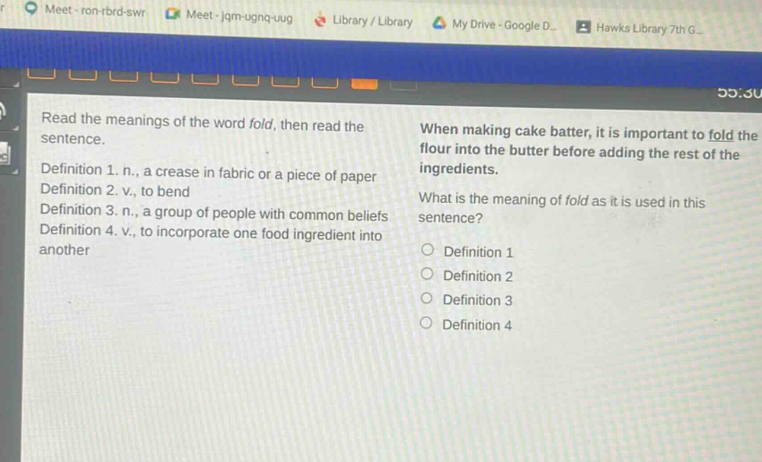 read the meanings of the word fold, then read the sentence.\ndefinition 1. n., a crease in fabric or a piece of paper\ndefinition 2. v., to bend\ndefinition 3. n., a group of people with common beliefs\ndefinition 4. v., to incorporate one food ingredient into another\nwhen making cake batter, it is important to fold the flour into the butter before adding the rest of the ingredients.\nwhat is the meaning of fold as it is used in this sentence?\n○ definition 1\n○ definition 2\n○ definition 3\n○ definition 4