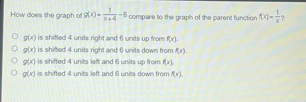 how does the graph of $g(x)=\frac{1}{x + 4}-6$ compare to the graph of the parent function $f(x)=\frac{1}{x}$?\n$g(x)$ is shifted 4 units right and 6 units up from $f(x)$.\n$g(x)$ is shifted 4 units right and 6 units down from $f(x)$.\n$g(x)$ is shifted 4 units left and 6 units up from $f(x)$.\n$g(x)$ is shifted 4 units left and 6 units down from $f(x)$.