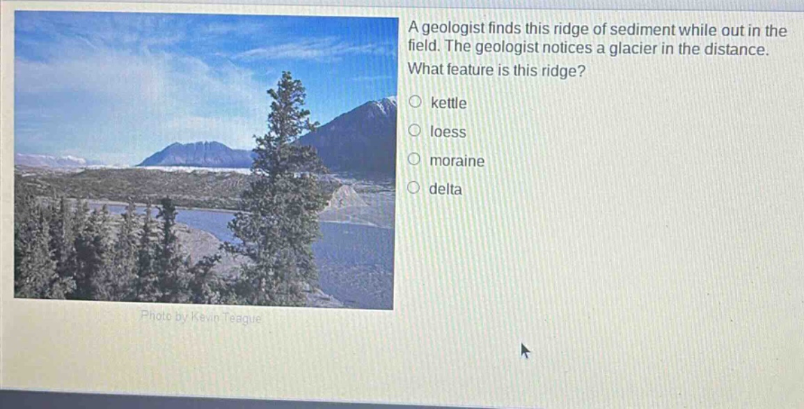 a geologist finds this ridge of sediment while out in the field. the geologist notices a glacier in the distance. what feature is this ridge?\n○ kettle\n○ loess\n○ moraine\n○ delta