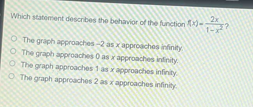 which statement describes the behavior of the function $f(x)=\frac{2x}{1 - x^{2}}$?\nthe graph approaches -2 as x approaches infinity.\nthe graph approaches 0 as x approaches infinity.\nthe graph approaches 1 as x approaches infinity.\nthe graph approaches 2 as x approaches infinity.
