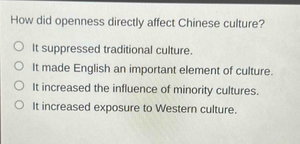 how did openness directly affect chinese culture?\nit suppressed traditional culture.\nit made english an important element of culture.\nit increased the influence of minority cultures.\nit increased exposure to western culture.