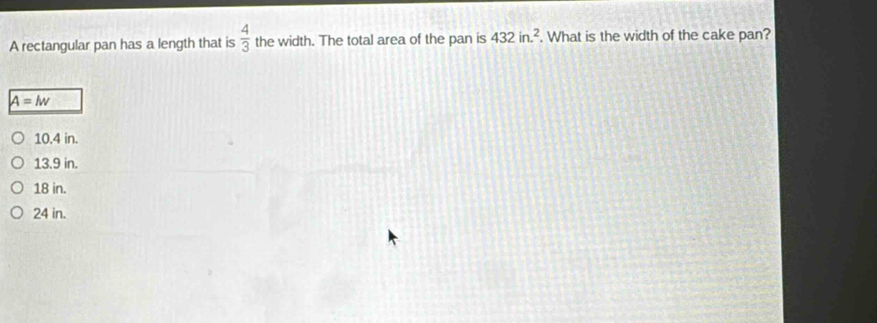 a rectangular pan has a length that is $\frac{4}{3}$ the width. the total area of the pan is 432 in.$^{2}$. what is the width of the cake pan?\n$a = lw$\n10.4 in.\n13.9 in.\n18 in.\n24 in.