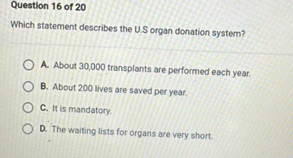question 16 of 20\nwhich statement describes the u.s organ donation system?\na. about 30,000 transplants are performed each year.\nb. about 200 lives are saved per year.\nc. it is mandatory.\nd. the waiting lists for organs are very short.