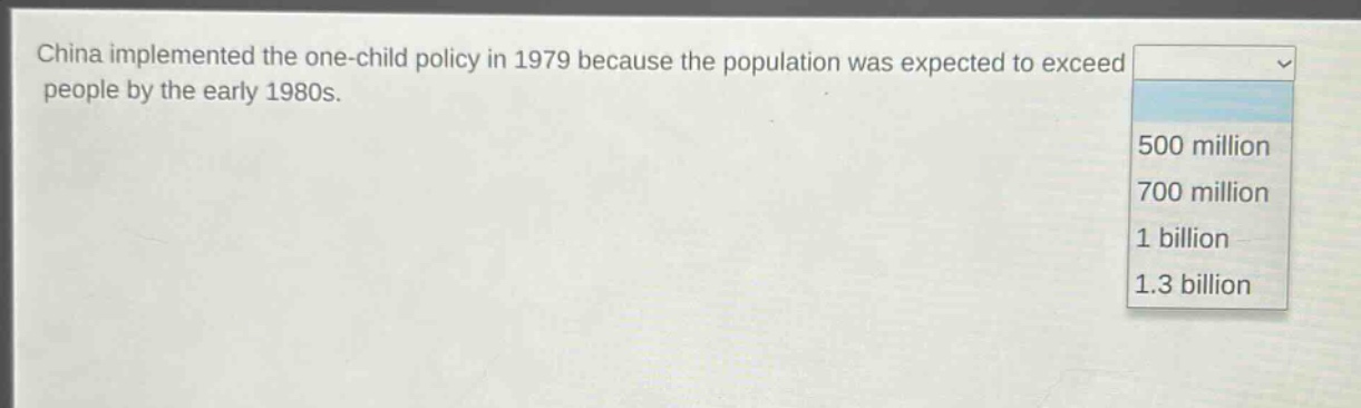 china implemented the one - child policy in 1979 because the population was expected to exceed people by the early 1980s.\n500 million\n700 million\n1 billion\n1.3 billion